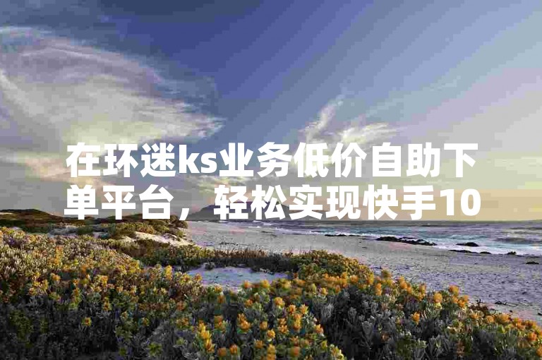 在环迷ks业务低价自助下单平台，轻松实现快手100个赞的自助下单，价格实惠。
