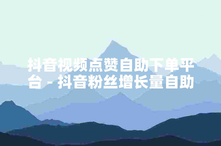抖音视频点赞自助下单平台 - 抖音粉丝增长量自助下单。