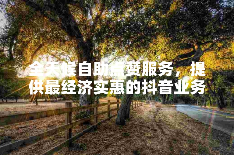 全天候自助点赞服务，提供最经济实惠的抖音业务支持平台。