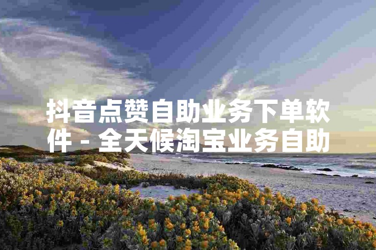 抖音点赞自助业务下单软件 - 全天候淘宝业务自助下单平台。