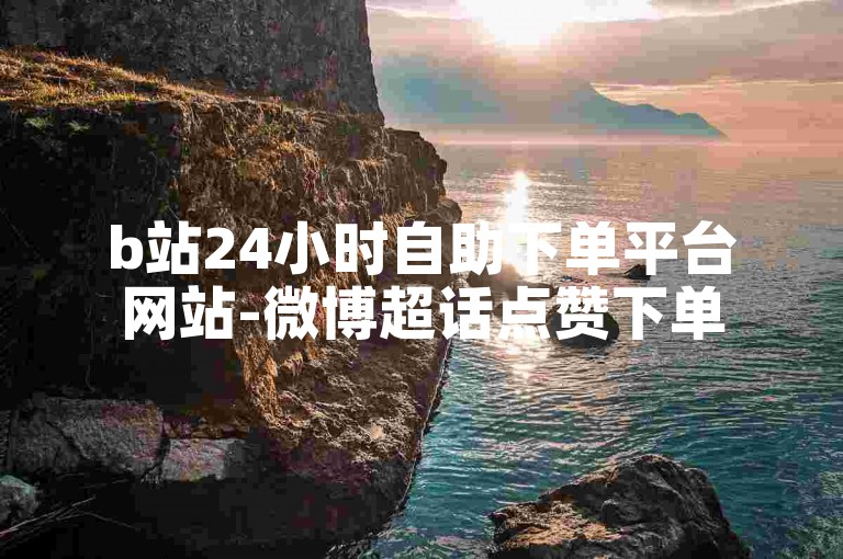 b站24小时自助下单平台网站-微博超话点赞下单