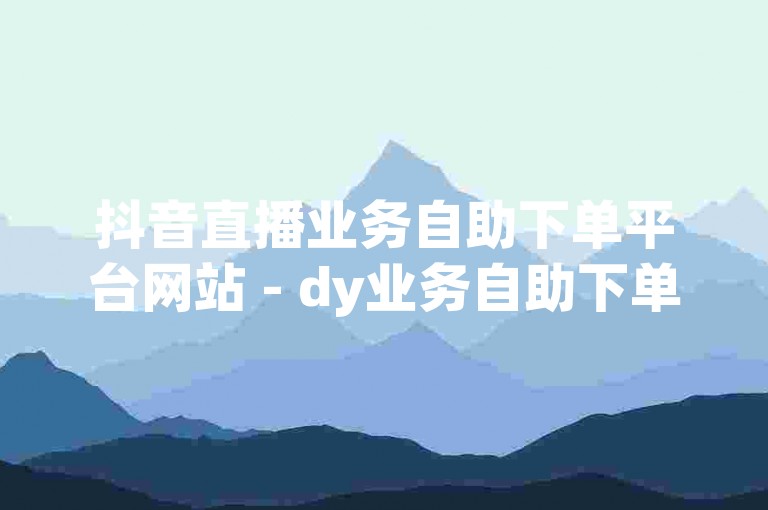 抖音直播业务自助下单平台网站 - dy业务自助下单平台在线