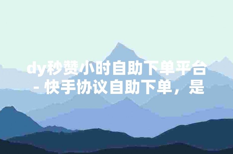 dy秒赞小时自助下单平台 - 快手协议自助下单，是一个方便快捷的服务，让用户可以轻松获得所需的点赞和关注。