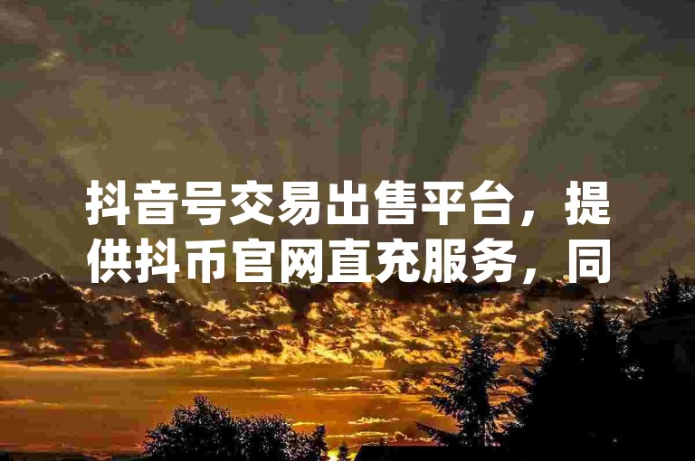抖音号交易出售平台，提供抖币官网直充服务，同时支持QQ空间自助下单24小时平台，以及B站如何设置仅up关注可评论的教程。