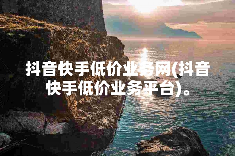 抖音快手低价业务网(抖音快手低价业务平台)。