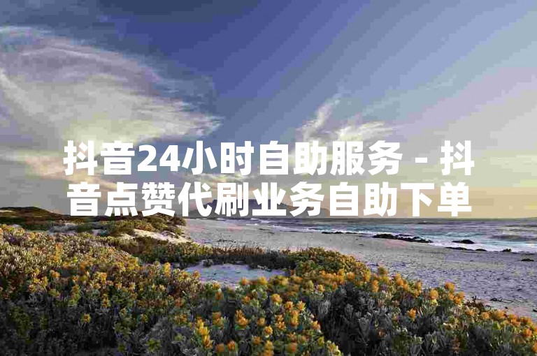 抖音24小时自助服务 - 抖音点赞代刷业务自助下单