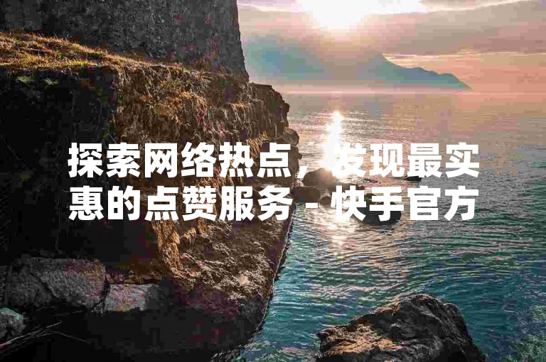 探索网络热点，发现最实惠的点赞服务 - 快手官方自助下单平台引领潮流。