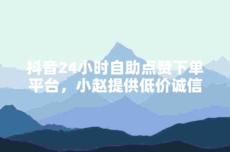 抖音24小时自助点赞下单平台，小赵提供低价诚信服务。
