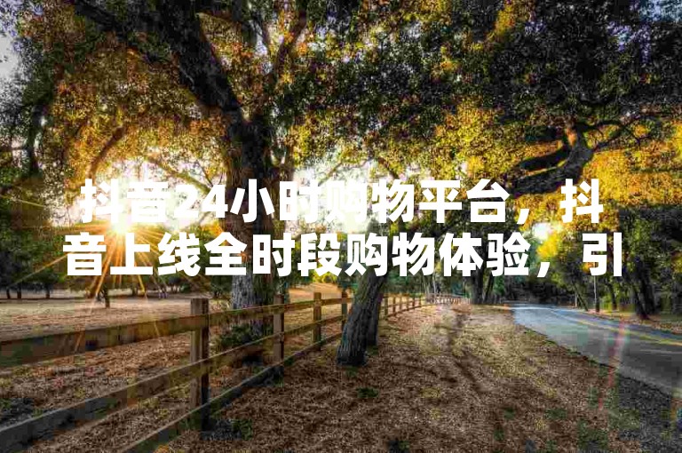 抖音24小时购物平台，抖音上线全时段购物体验，引领电商新潮流？