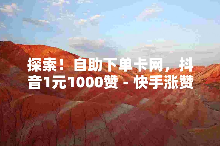 探索！自助下单卡网，抖音1元1000赞 - 快手涨赞1元100个赞闪电 - 快手点赞链接入口在哪里