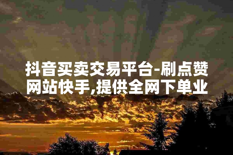 抖音买卖交易平台-刷点赞网站快手,提供全网下单业务。