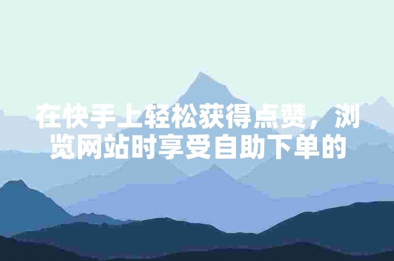 在快手上轻松获得点赞，浏览网站时享受自助下单的便捷。