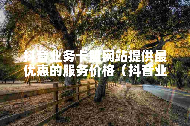 抖音业务卡盟网站提供最优惠的服务价格（抖音业务卡盟平台）。